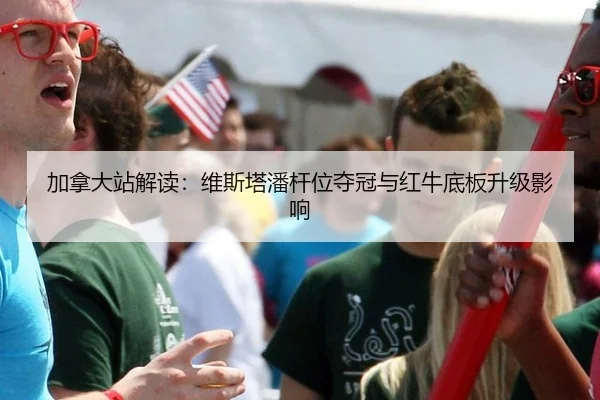 加拿大站解读：维斯塔潘杆位夺冠与红牛底板升级影响