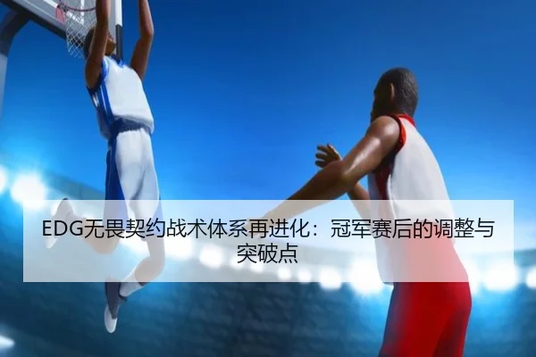 EDG无畏契约战术体系再进化：冠军赛后的调整与突破点